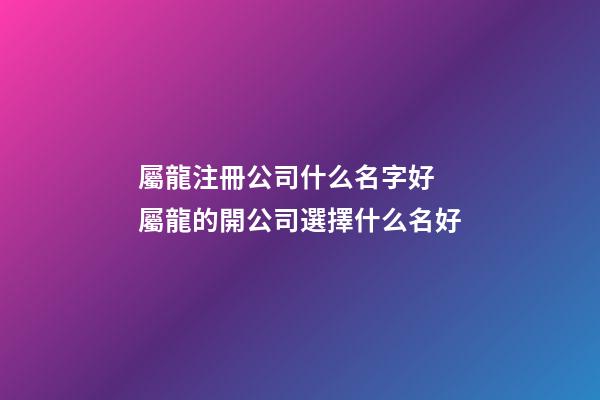 屬龍注冊公司什么名字好 屬龍的開公司選擇什么名好-第1張-公司起名-玄機派